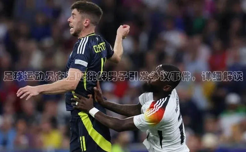 qy球友会app官网百度众测足球运动员在酒吧挑衅男子引发争议事件，详细解读