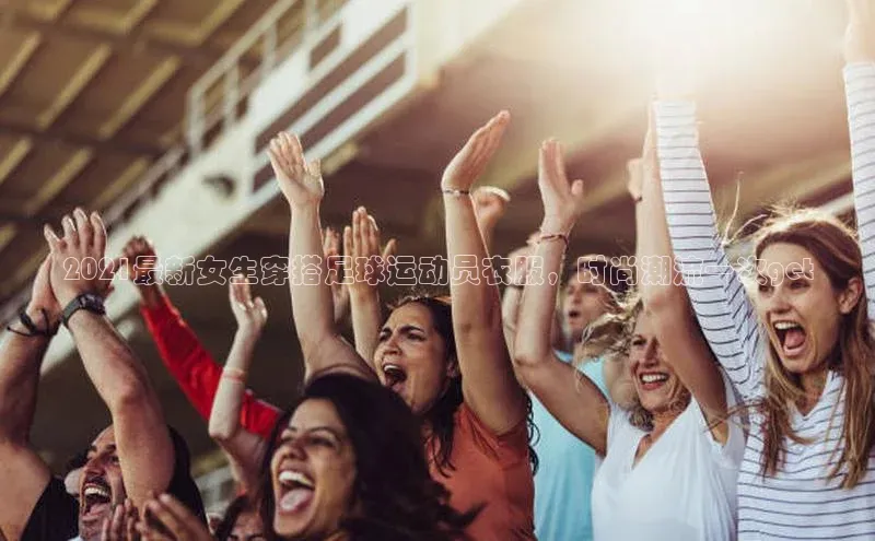 球友体育app官方下载宣亚国际2021最新女生穿搭足球运动员衣服，时尚潮流一次get