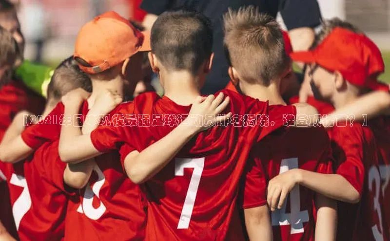 球友体育app官方下载滴滴出行【2021年日本现役最强足球运动员排名揭晓，谁登顶榜首？】