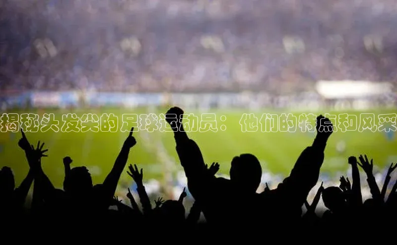 球友会官网入口美团揭秘头发尖的足球运动员：他们的特点和风采