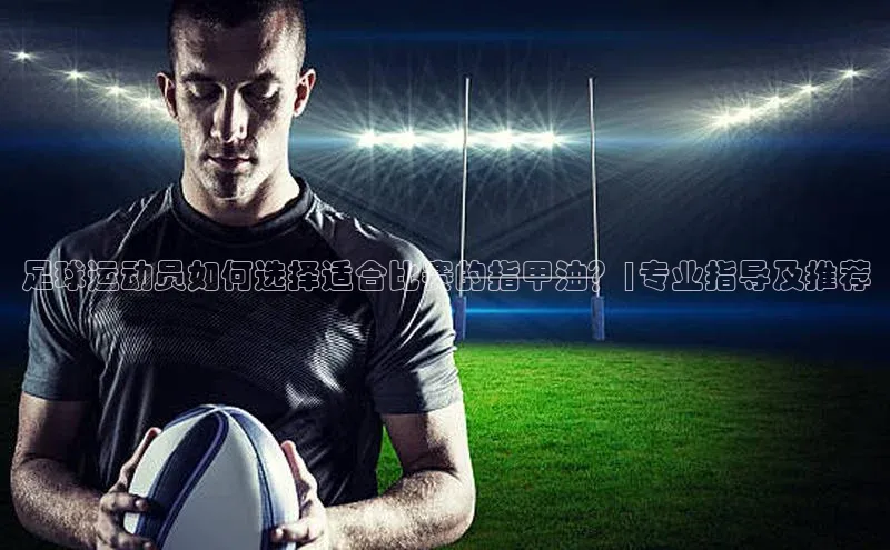 千亿球友会qyh988顺丰足球运动员如何选择适合比赛的指甲油？|专业指导及推荐