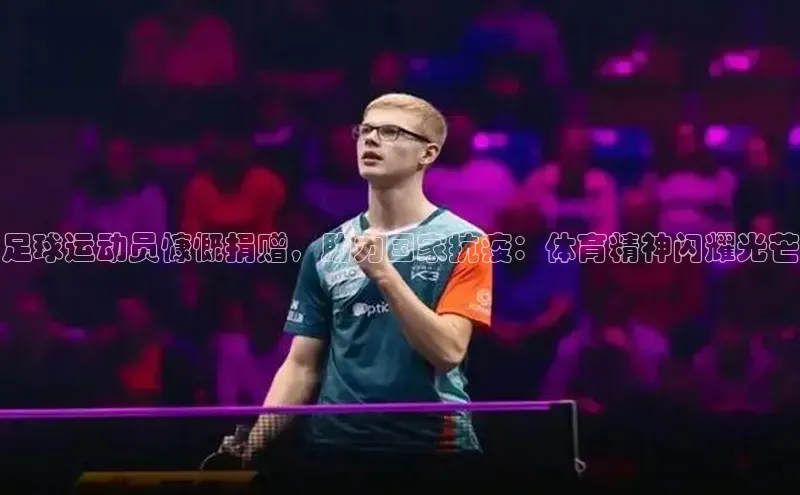 qy球友会-官方网站百度游戏开放平台足球运动员慷慨捐赠，助力国家抗疫：体育精神闪耀光芒