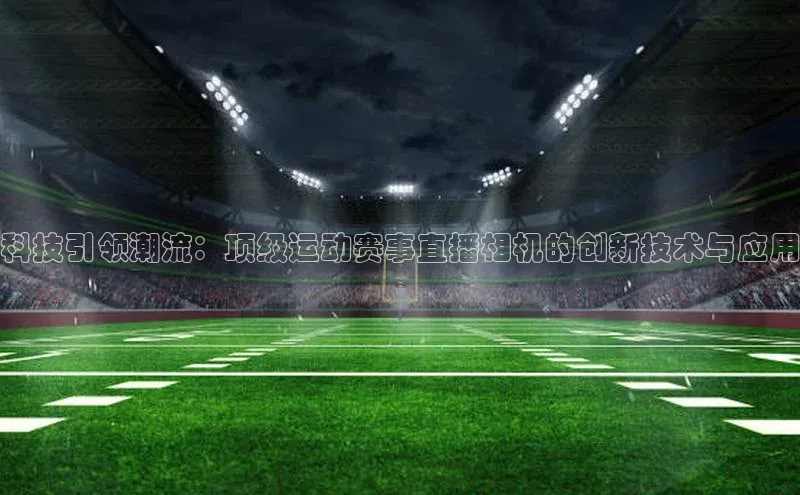 球友体育app官方下载滴滴出行科技引领潮流：顶级运动赛事直播相机的创新技术与应用