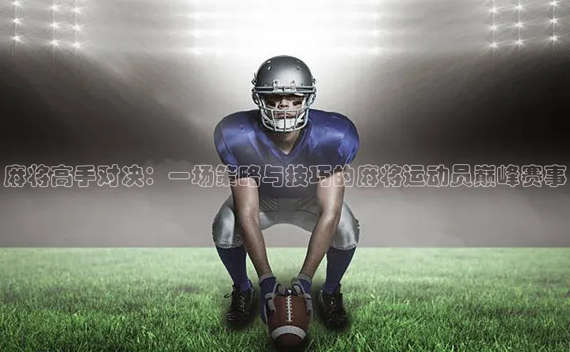 QY千亿球友会平台登录百度数据开放平台麻将高手对决：一场策略与技巧的麻将运动员巅峰赛事