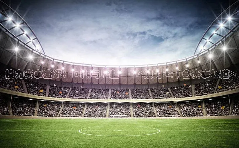 接力赛事盛况：回顾与展望——<接力运动会赛事报道>