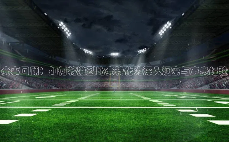 赛事回顾：如何将激烈比赛转化为深入洞察与宝贵经验