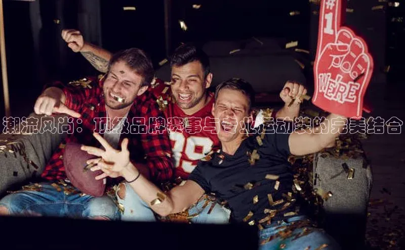 潮流风尚：顶级品牌赛事与专业运动装的完美结合