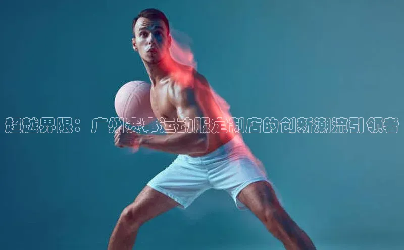 超越界限：广州赛事运动服定制店的创新潮流引领者