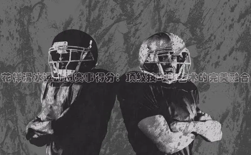 花样滑冰运动员赛事得分：顶级技巧与艺术的完美融合