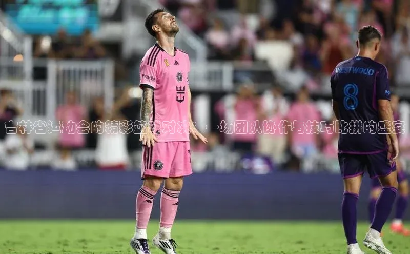 吉林省运动会的精彩篮球对决：一场团队协作与技巧比拼的盛宴