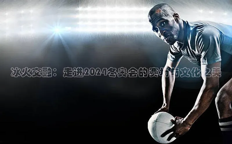 冰火交融：走进2024冬奥会的赛场与文化之美