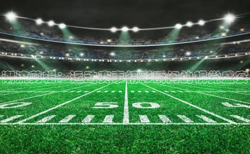 潮流剪辑：运动赛事精彩瞬间的视觉盛宴